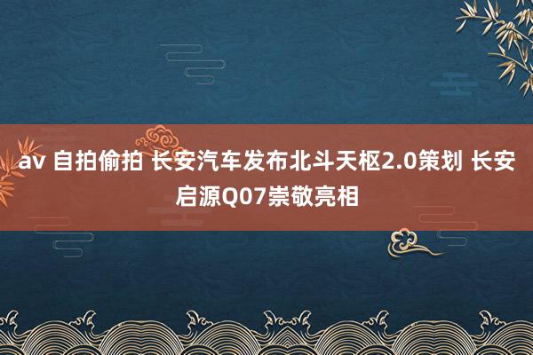 av 自拍偷拍 长安汽车发布北斗天枢2.0策划 长安启源Q07崇敬亮相