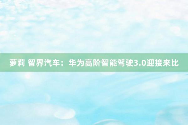 萝莉 智界汽车：华为高阶智能驾驶3.0迎接来比