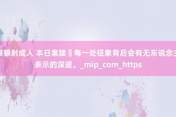 狠狠射成人 本日案牍‖每一处征象背后会有无东说念主表示的深邃。_mip_com_https