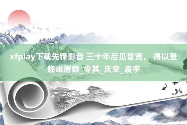 xfplay下载先锋影音 三十年后见普贤， 得以登临峨眉巅_令其_庆幸_寰宇