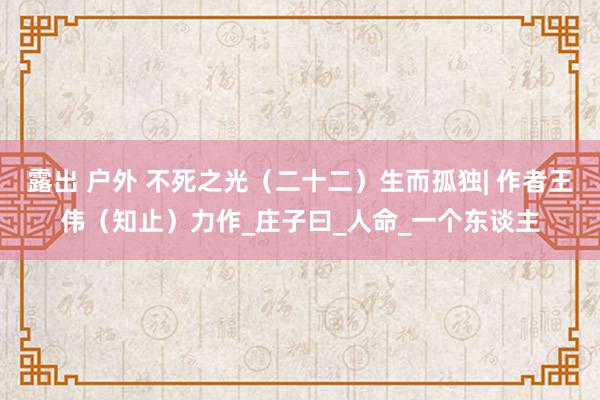 露出 户外 不死之光（二十二）生而孤独| 作者王伟（知止）力作_庄子曰_人命_一个东谈主