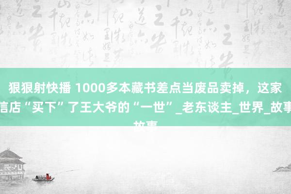 狠狠射快播 1000多本藏书差点当废品卖掉，这家信店“买下”了王大爷的“一世”_老东谈主_世界_故事