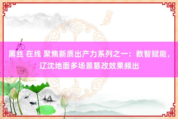 黑丝 在线 聚焦新质出产力系列之一：数智赋能，辽沈地面多场景篡改效果频出