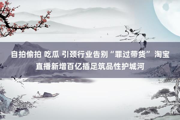 自拍偷拍 吃瓜 引颈行业告别“罪过带货” 淘宝直播新增百亿插足筑品性护城河