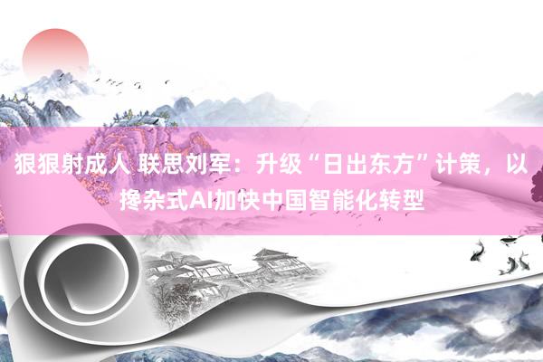 狠狠射成人 联思刘军：升级“日出东方”计策，以搀杂式AI加快中国智能化转型
