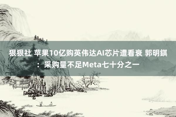 狠狠社 苹果10亿购英伟达AI芯片遭看衰 郭明錤：采购量不足Meta七十分之一