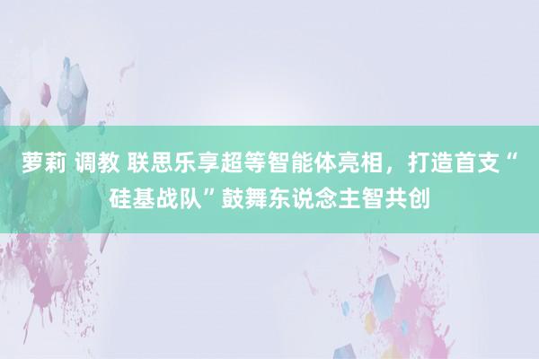 萝莉 调教 联思乐享超等智能体亮相，打造首支“硅基战队”鼓舞东说念主智共创