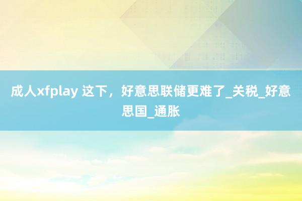 成人xfplay 这下，好意思联储更难了_关税_好意思国_通胀