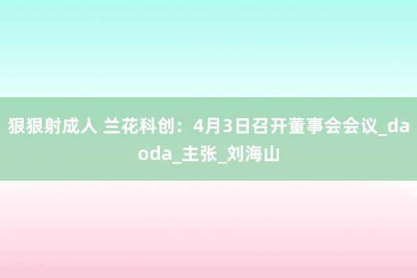 狠狠射成人 兰花科创：4月3日召开董事会会议_daoda_主张_刘海山