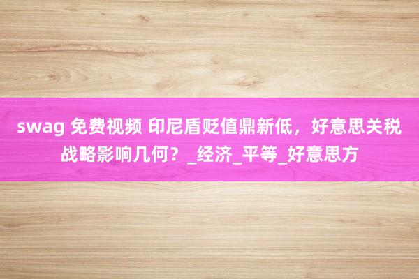swag 免费视频 印尼盾贬值鼎新低，好意思关税战略影响几何？_经济_平等_好意思方