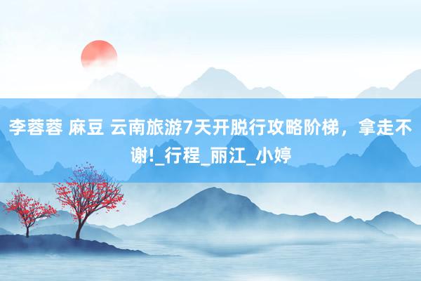 李蓉蓉 麻豆 云南旅游7天开脱行攻略阶梯，拿走不谢!_行程_丽江_小婷