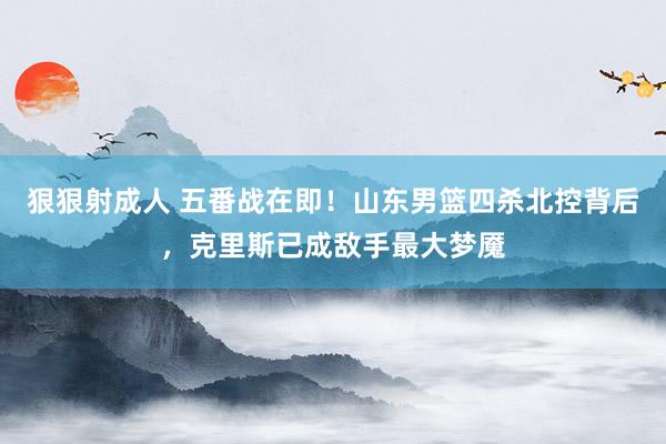 狠狠射成人 五番战在即！山东男篮四杀北控背后，克里斯已成敌手最大梦魇