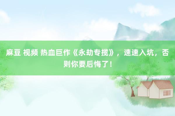 麻豆 视频 热血巨作《永劫专揽》，速速入坑，否则你要后悔了！