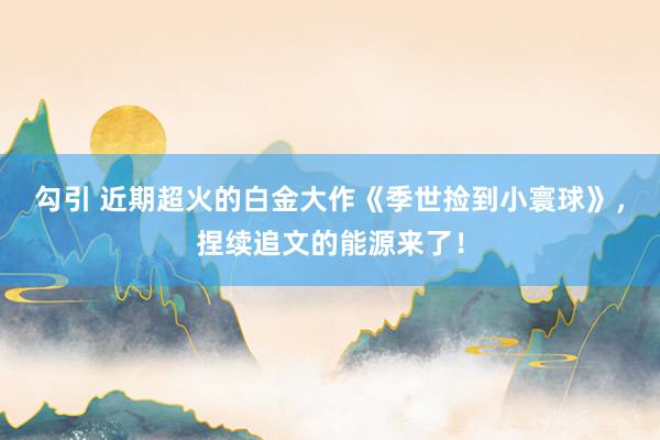 勾引 近期超火的白金大作《季世捡到小寰球》，捏续追文的能源来了！