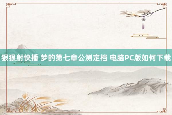 狠狠射快播 梦的第七章公测定档 电脑PC版如何下载