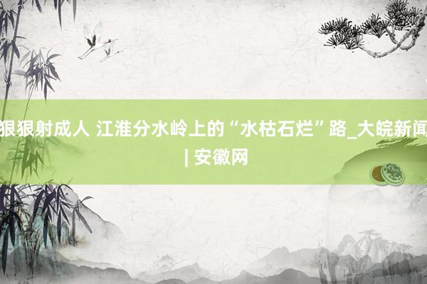 狠狠射成人 江淮分水岭上的“水枯石烂”路_大皖新闻 | 安徽网