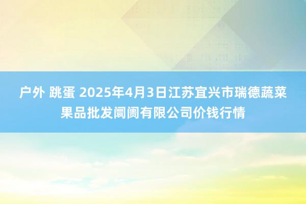 户外 跳蛋 2025年4月3日江苏宜兴市瑞德蔬菜果品批发阛阓有限公司价钱行情