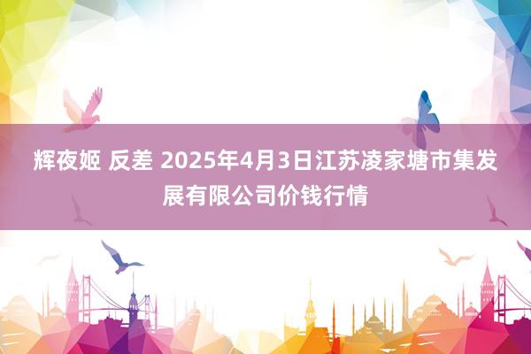 辉夜姬 反差 2025年4月3日江苏凌家塘市集发展有限公司价钱行情