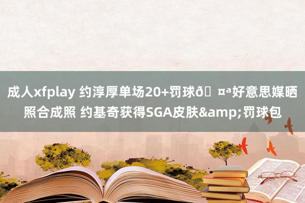 成人xfplay 约淳厚单场20+罚球🤪好意思媒晒照合成照 约基奇获得SGA皮肤&罚球包