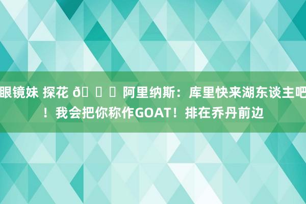 眼镜妹 探花 😂阿里纳斯：库里快来湖东谈主吧！我会把你称作GOAT！排在乔丹前边