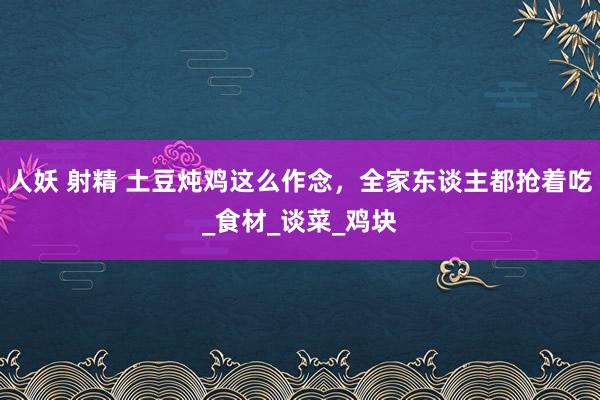 人妖 射精 土豆炖鸡这么作念，全家东谈主都抢着吃_食材_谈菜_鸡块