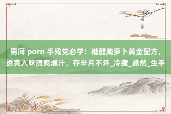 男同 porn 手残党必学！糖醋腌萝卜黄金配方，透亮入味脆爽爆汁，存半月不坏_冷藏_遽然_生手