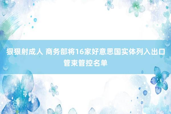 狠狠射成人 商务部将16家好意思国实体列入出口管束管控名单
