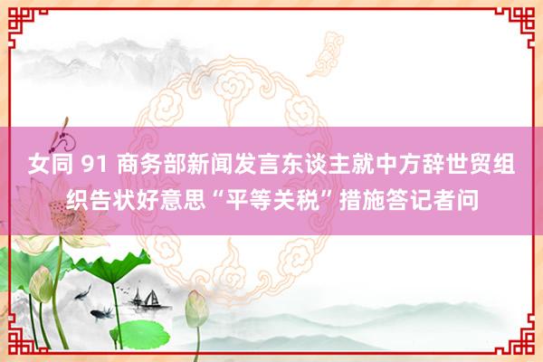 女同 91 商务部新闻发言东谈主就中方辞世贸组织告状好意思“平等关税”措施答记者问