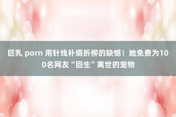 巨乳 porn 用针线补缀折柳的缺憾！她免费为100名网友“回生”离世的宠物