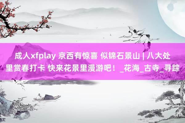 成人xfplay 京西有惊喜 似锦石景山 | 八大处里赏春打卡 快来花景里漫游吧！_花海_古寺_寻踪