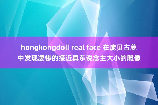 hongkongdoll real face 在庞贝古墓中发现凄惨的接近真东说念主大小的雕像