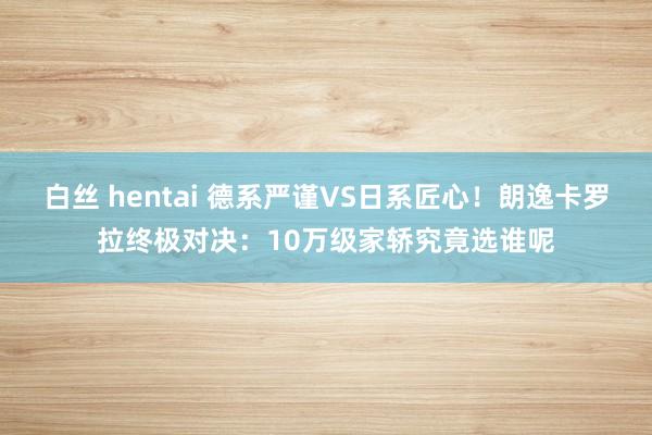 白丝 hentai 德系严谨VS日系匠心！朗逸卡罗拉终极对决：10万级家轿究竟选谁呢