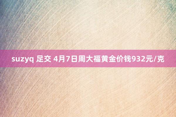 suzyq 足交 4月7日周大福黄金价钱932元/克