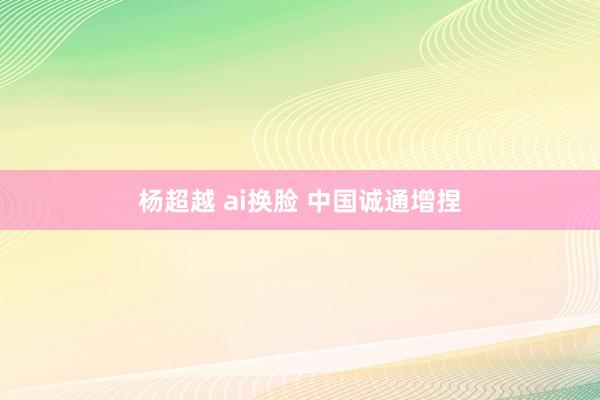 杨超越 ai换脸 中国诚通增捏