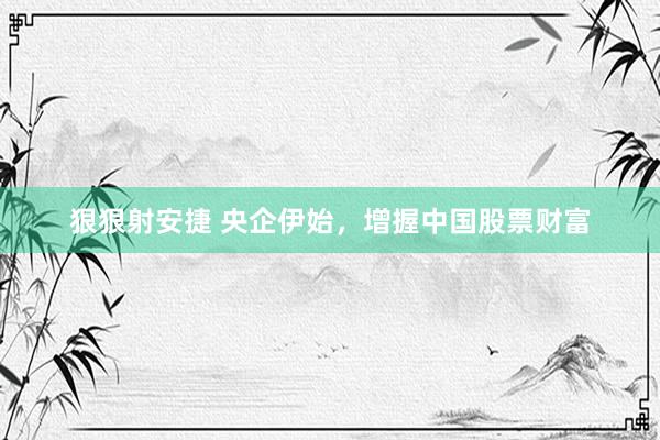 狠狠射安捷 央企伊始，增握中国股票财富