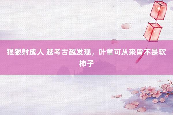 狠狠射成人 越考古越发现，叶童可从来皆不是软柿子