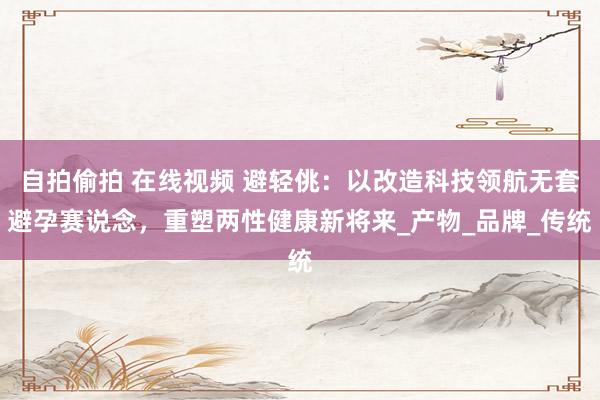 自拍偷拍 在线视频 避轻佻：以改造科技领航无套避孕赛说念，重塑两性健康新将来_产物_品牌_传统