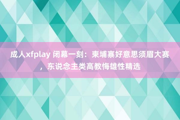 成人xfplay 闭幕一刻：柬埔寨好意思须眉大赛，东说念主类高教悔雄性精选