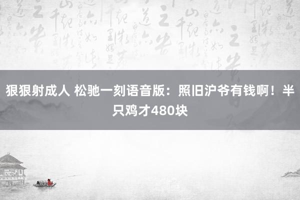 狠狠射成人 松驰一刻语音版：照旧沪爷有钱啊！半只鸡才480块