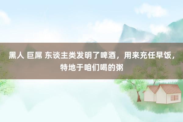 黑人 巨屌 东谈主类发明了啤酒，用来充任早饭，特地于咱们喝的粥