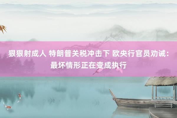 狠狠射成人 特朗普关税冲击下 欧央行官员劝诫：最坏情形正在变成执行