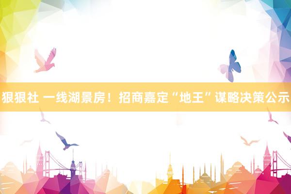 狠狠社 一线湖景房！招商嘉定“地王”谋略决策公示