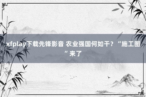 xfplay下载先锋影音 农业强国何如干？“施工图”来了