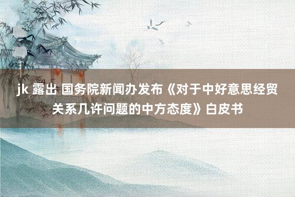 jk 露出 国务院新闻办发布《对于中好意思经贸关系几许问题的中方态度》白皮书