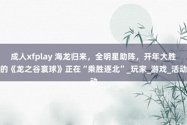 成人xfplay 海龙归来，全明星助阵，开年大胜的《龙之谷寰球》正在“乘胜逐北”_玩家_游戏_活动