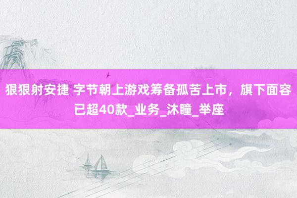 狠狠射安捷 字节朝上游戏筹备孤苦上市，旗下面容已超40款_业务_沐瞳_举座
