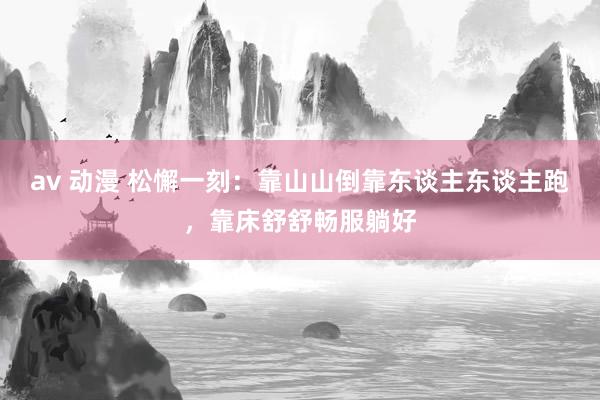 av 动漫 松懈一刻：靠山山倒靠东谈主东谈主跑，靠床舒舒畅服躺好
