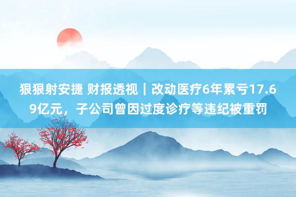 狠狠射安捷 财报透视｜改动医疗6年累亏17.69亿元，子公司曾因过度诊疗等违纪被重罚