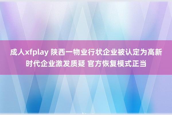 成人xfplay 陕西一物业行状企业被认定为高新时代企业激发质疑 官方恢复模式正当
