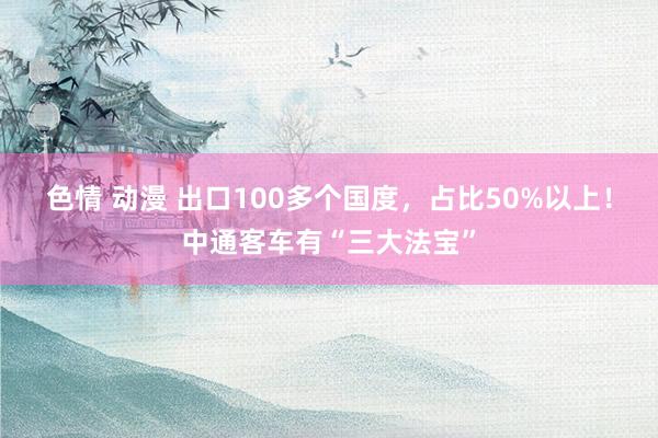 色情 动漫 出口100多个国度，占比50%以上！中通客车有“三大法宝”